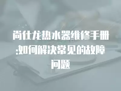 尚仕龙热水器维修手册:如何解决常见的故障问题