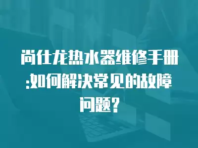 尚仕龙热水器维修手册:如何解决常见的故障问题?