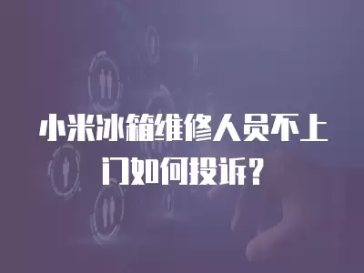 小米冰箱维修人员不上门如何投诉？