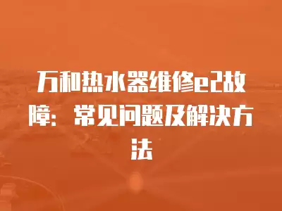 万和热水器维修e2故障：常见问题及解决方法