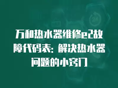 万和热水器维修e2故障代码表: 解决热水器问题的小窍门