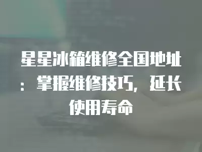 星星冰箱维修全国地址：掌握维修技巧，延长使用寿命