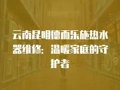 云南昆明德而乐施热水器维修：温暖家庭的守护者