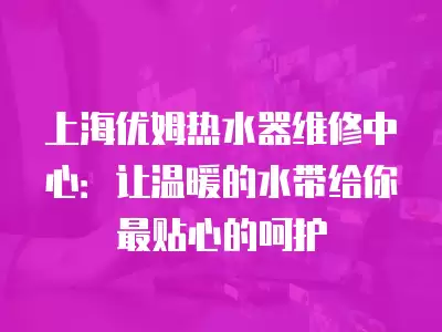 上海优姆热水器维修中心：让温暖的水带给你最贴心的呵护
