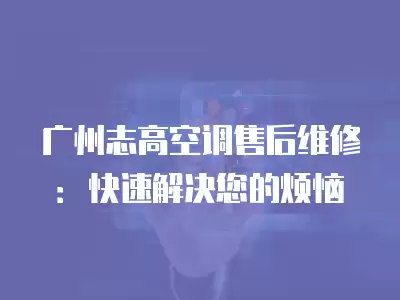 广州志高空调售后维修：快速解决您的烦恼