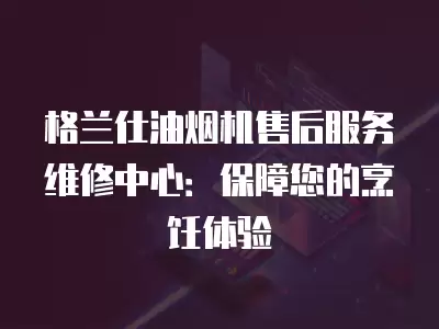 格兰仕油烟机售后服务维修中心：保障您的烹饪体验