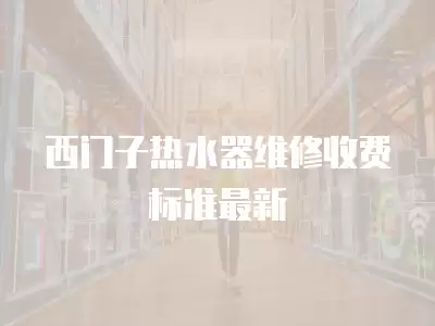 西门子热水器维修收费标准最新
