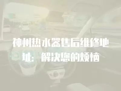 神州热水器售后维修地址：解决您的烦恼
