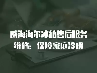 威海海尔冰箱售后服务维修：保障家庭冷暖