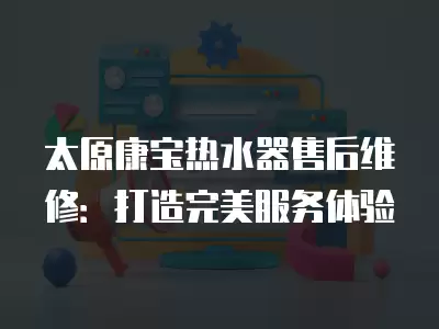 太原康宝热水器售后维修：打造完美服务体验