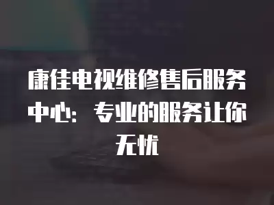 康佳电视维修售后服务中心：专业的服务让你无忧