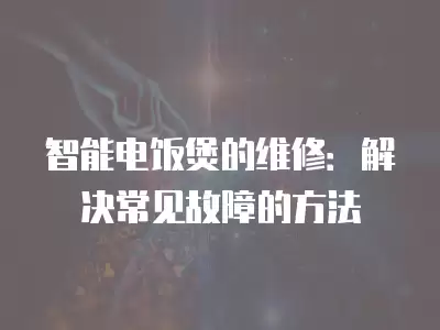 智能电饭煲的维修：解决常见故障的方法