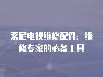 索尼电视维修配件：维修专家的必备工具