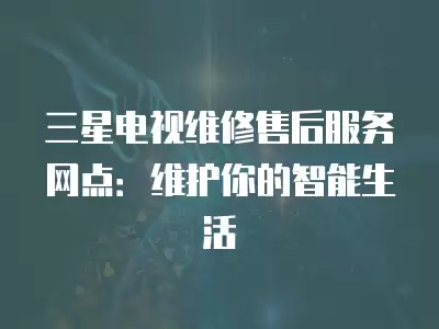 三星电视维修售后服务网点:维护你的智能生活