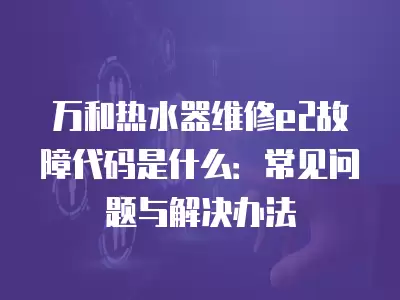 万和热水器维修e2故障代码是什么：常见问题与解决办法
