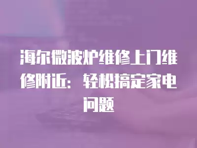 海尔微波炉维修上门维修附近：轻松搞定家电问题