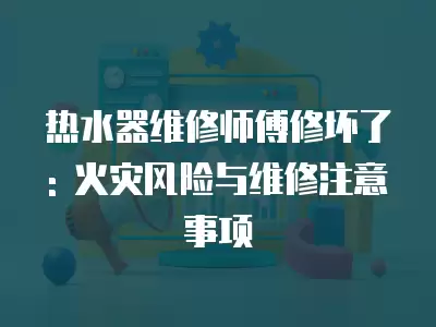 热水器维修师傅修坏了: 火灾风险与维修注意事项