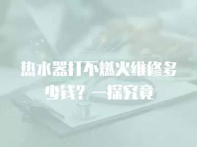 热水器打不燃火维修多少钱？一探究竟
