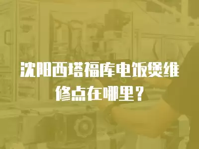 沈阳西塔福库电饭煲维修点在哪里？