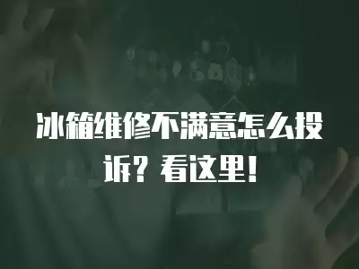 冰箱维修不满意怎么投诉？看这里！