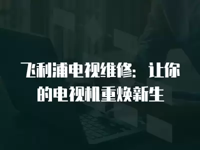 飞利浦电视维修：让你的电视机重焕新生