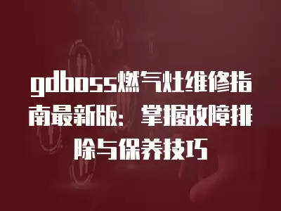 gdboss燃气灶维修指南最新版：掌握故障排除与保养技巧