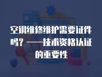 空调维修维护需要证件吗？——技术资格认证的重要性