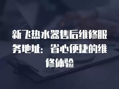 新飞热水器售后维修服务地址:省心便捷的维修体验