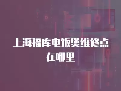 上海福库电饭煲维修点在哪里