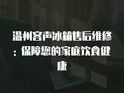 温州容声冰箱售后维修: 保障您的家庭饮食健康