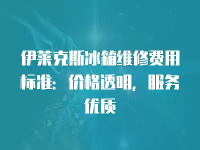 伊莱克斯冰箱维修费用标准：价格透明，服务优质