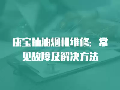 康宝抽油烟机维修常见故障处理方法,康宝抽油烟机维修常见故障处理