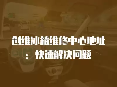 创维冰箱维修中心地址：快速解决问题