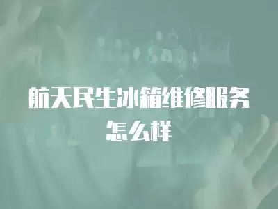 航天民生冰箱维修服务怎么样