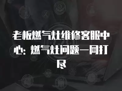 老板燃气灶维修客服中心: 燃气灶问题一网打尽