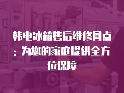 韩电冰箱售后维修网点: 为您的家庭提供全方位保障