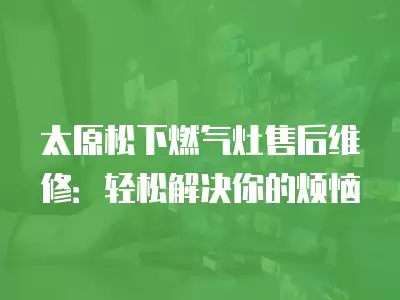 太原松下燃气灶售后维修：轻松解决你的烦恼