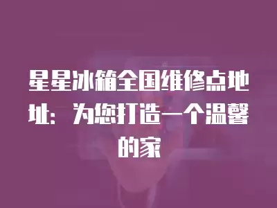 星星冰箱全国维修点地址：为您打造一个温馨的家