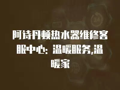 阿诗丹顿热水器维修客服中心: 温暖服务,温暖家