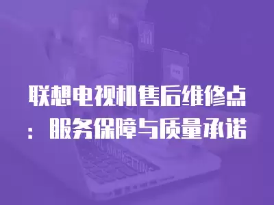 联想电视机售后维修点：服务保障与质量承诺