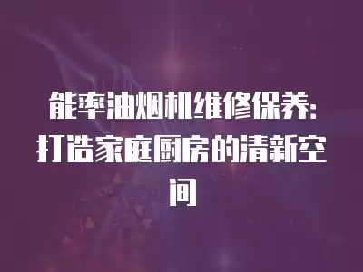 能率油烟机维修保养：打造家庭厨房的清新空间