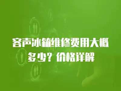 容声冰箱维修费用大概多少？价格详解
