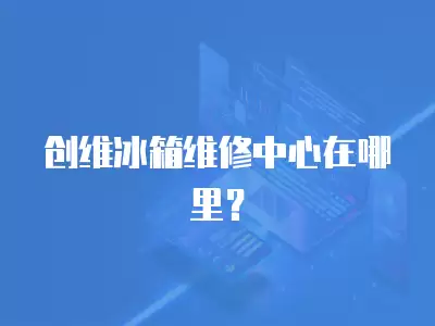 创维冰箱维修中心在哪里？
