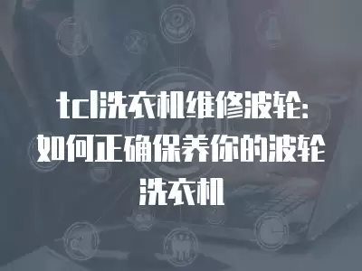tcl洗衣机维修波轮：如何正确保养你的波轮洗衣机