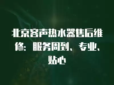 北京容声热水器售后维修：服务周到、专业、贴心