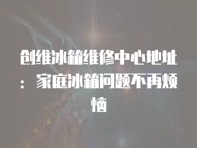 创维冰箱维修中心地址：家庭冰箱问题不再烦恼