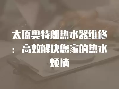太原奥特朗热水器维修：高效解决您家的热水烦恼