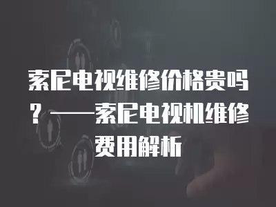 索尼电视维修价格贵吗？——索尼电视机维修费用解析