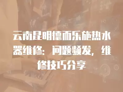 云南昆明德而乐施热水器维修：问题频发，维修技巧分享