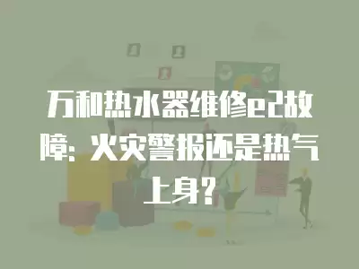 万和热水器维修e2故障: 火灾警报还是热气上身?